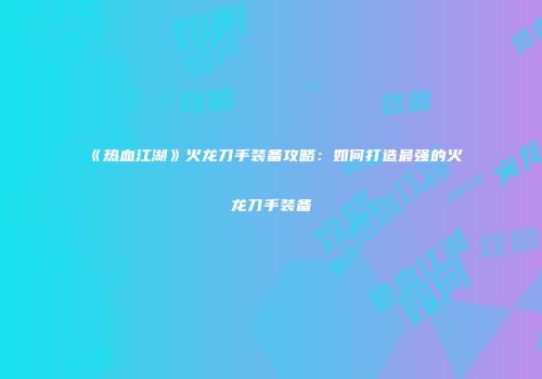 《热血江湖》火龙刀手装备攻略：如何打造最强的火龙刀手装备