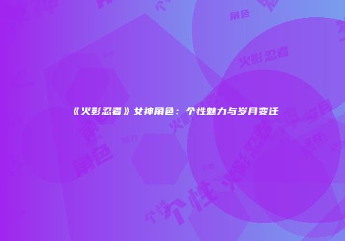 《火影忍者》女神角色：个性魅力与岁月变迁