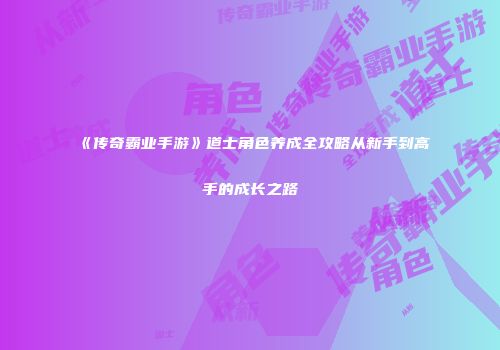 《传奇霸业手游》道士角色养成全攻略从新手到高手的成长之路