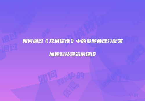 如何通过《攻城掠地》中的资源合理分配来加速科技建筑的建设