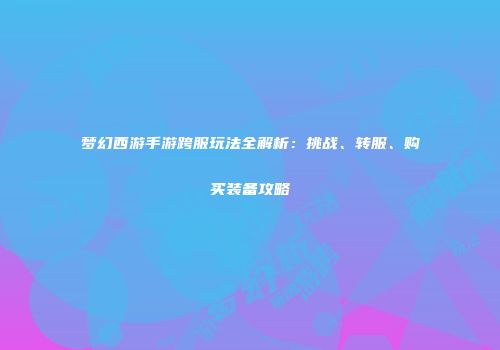 梦幻西游手游跨服玩法全解析：挑战、转服、购买装备攻略