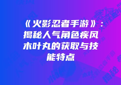 《火影忍者手游》：揭秘人气角色疾风木叶丸的获取与技能特点