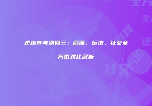 逆水寒与剑网三：画面、玩法、社交全方位对比解析