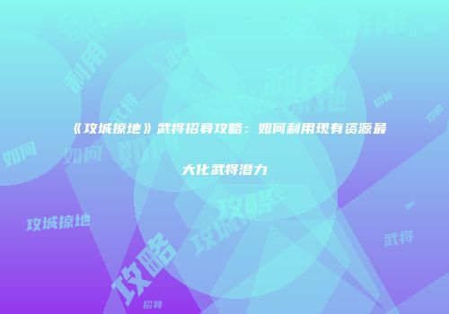 《攻城掠地》武将招募攻略：如何利用现有资源最大化武将潜力