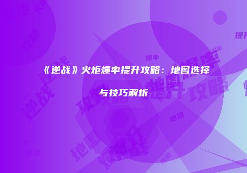 《逆战》火炬爆率提升攻略：地图选择与技巧解析