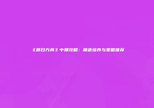 《明日方舟》中期攻略：角色培养与策略推荐