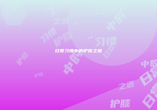 日常习惯中的护膝之道