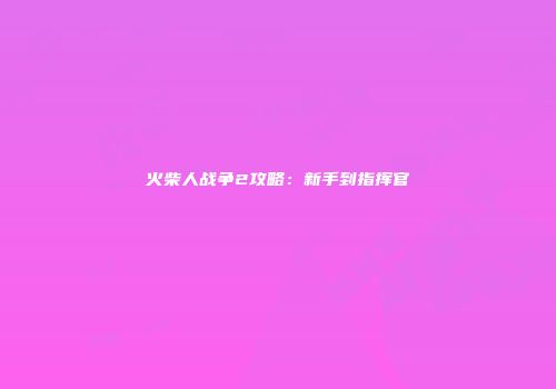 火柴人战争2攻略：新手到指挥官