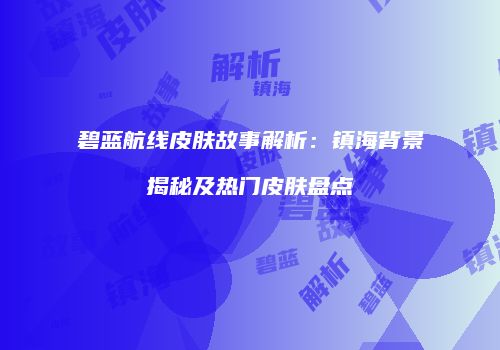 碧蓝航线皮肤故事解析：镇海背景揭秘及热门皮肤盘点