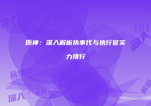 原神：深入解析执事代与执行官实力排行