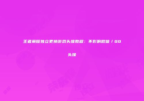 王者荣耀独立更换游戏头像教程：不影响微信／QQ头像