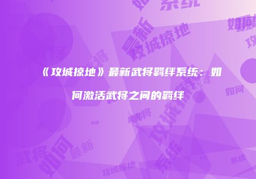 《攻城掠地》最新武将羁绊系统:如何激活武将之间的羁绊