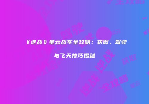 《逆战》星云战车全攻略：获取、驾驶与飞天技巧揭秘