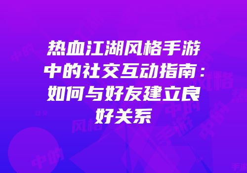热血江湖风格手游中的社交互动指南：如何与好友建立良好关系