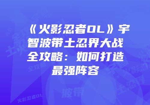 《火影忍者OL》宇智波带土忍界大战全攻略：如何打造最强阵容
