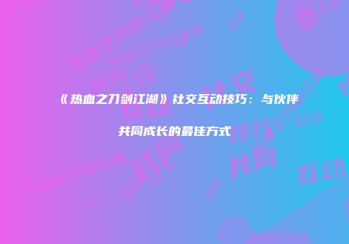 《热血之刀剑江湖》社交互动技巧：与伙伴共同成长的最佳方式
