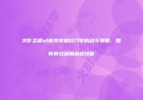 火影忍者ol疾风李和杜门李的战斗策略:如何有效利用角色技能