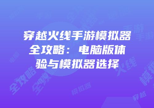 穿越火线手游模拟器全攻略：电脑版体验与模拟器选择