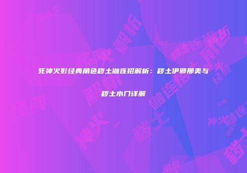 死神火影经典角色秽土鼬连招解析：秽土伊邪那美与秽土水门详解
