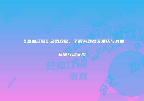 《热血江湖》游戏攻略：了解游戏社交系统与其他玩家互动交流