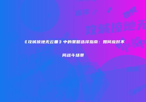 《攻城掠地无云垂》中的策略选择指南：如何应对不同战斗场景