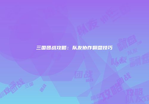 三国团战攻略：队友协作翻盘技巧