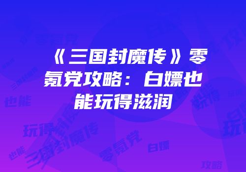《三国封魔传》零氪党攻略：白嫖也能玩得滋润