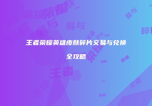 王者荣耀英雄皮肤碎片交易与兑换全攻略