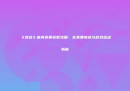 《逆战》道具免费获取攻略：全免费商城与游戏活动揭秘