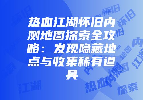 热血江湖怀旧内测地图探索全攻略：发现隐藏地点与收集稀有道具