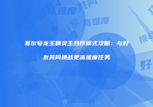 赛尔号龙王精灵王合作模式攻略：与好友共同挑战更高难度任务