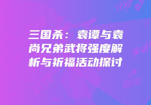三国杀：袁谭与袁尚兄弟武将强度解析与祈福活动探讨
