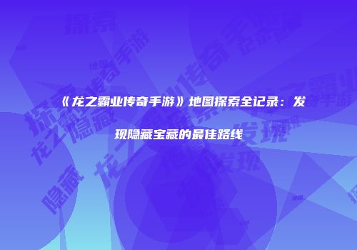 《龙之霸业传奇手游》地图探索全记录：发现隐藏宝藏的最佳路线