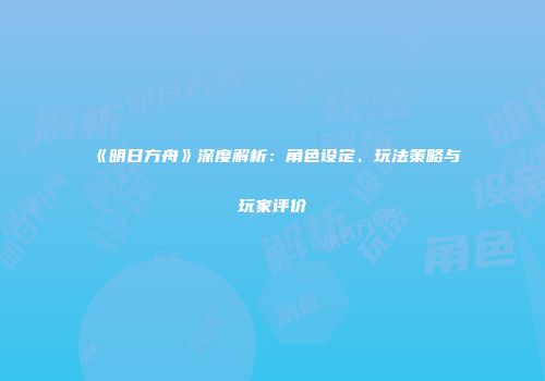 《明日方舟》深度解析：角色设定、玩法策略与玩家评价