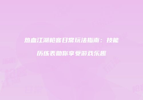 热血江湖枪客日常玩法指南：技能历练表助你享受游戏乐趣