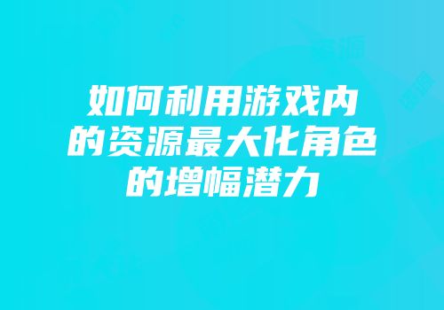 如何利用游戏内的资源最大化角色的增幅潜力