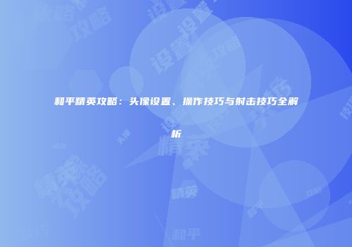 和平精英攻略：头像设置、操作技巧与射击技巧全解析