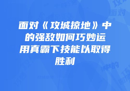 面对《攻城掠地》中的强敌如何巧妙运用真霸下技能以取得胜利