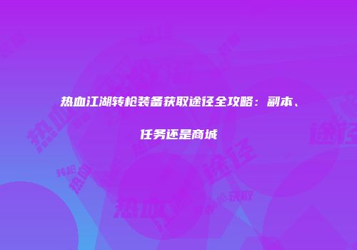热血江湖转枪装备获取途径全攻略：副本、任务还是商城
