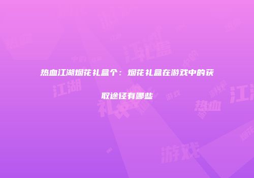 热血江湖烟花礼盒个：烟花礼盒在游戏中的获取途径有哪些