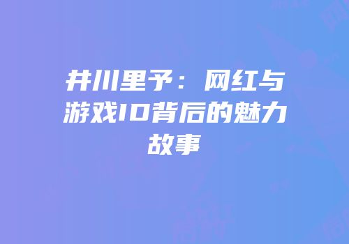 井川里予：网红与游戏ID背后的魅力故事