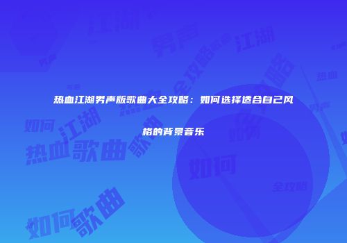 热血江湖男声版歌曲大全攻略：如何选择适合自己风格的背景音乐