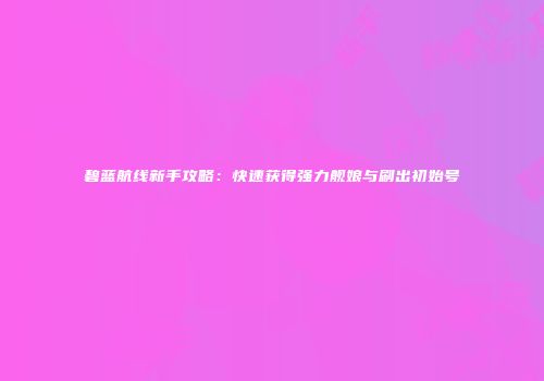 碧蓝航线新手攻略：快速获得强力舰娘与刷出初始号