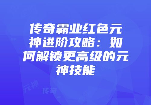 传奇霸业红色元神进阶攻略：如何解锁更高级的元神技能