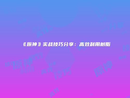 《原神》实战技巧分享：高效利用树脂