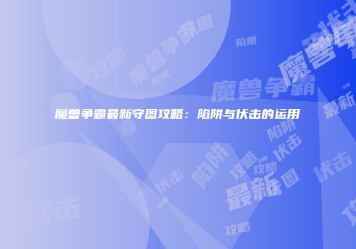 魔兽争霸最新守图攻略：陷阱与伏击的运用