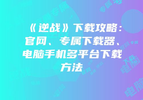 《逆战》下载攻略：官网、专属下载器、电脑手机多平台下载方法