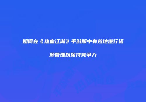 如何在《热血江湖》手游版中有效地进行资源管理以保持竞争力
