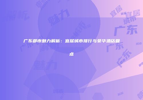 广东都市魅力解析：宜居城市排行与豪华酒店盘点