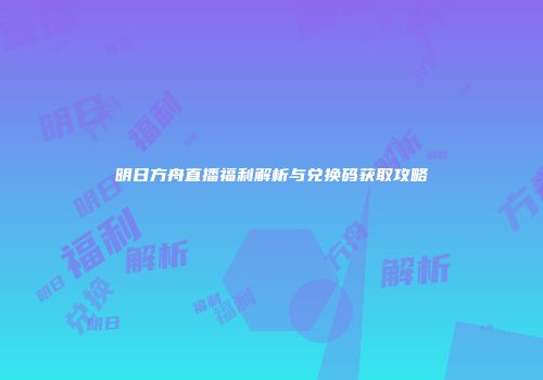明日方舟直播福利解析与兑换码获取攻略